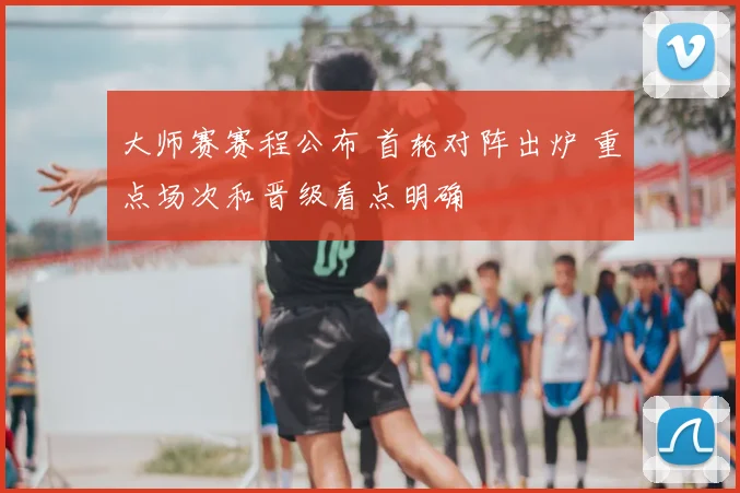 大师赛赛程公布 首轮对阵出炉 重点场次和晋级看点明确