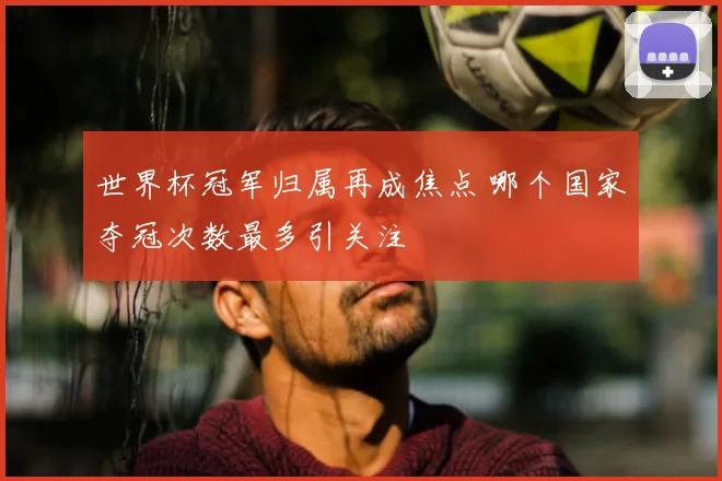 世界杯冠军归属再成焦点 哪个国家夺冠次数最多引关注