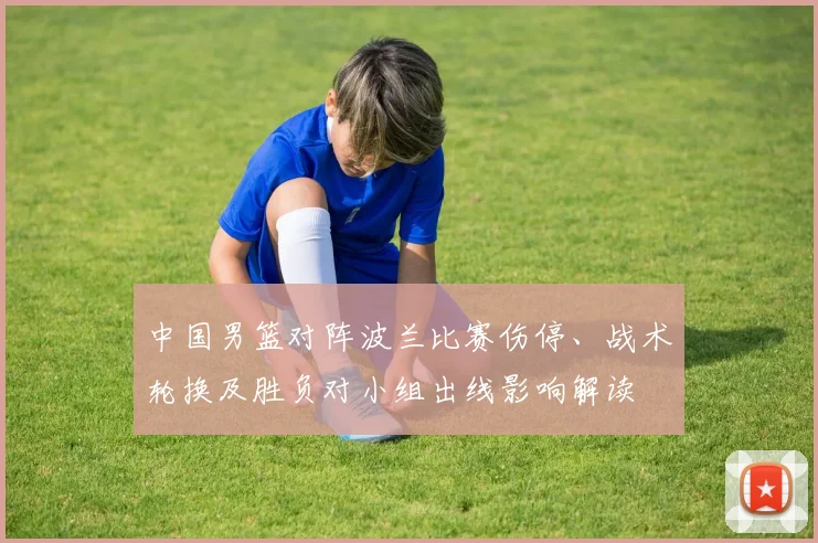 中国男篮对阵波兰比赛伤停、战术轮换及胜负对小组出线影响解读