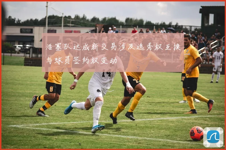 活塞队达成新交易涉及选秀权互换与球员签约权变动