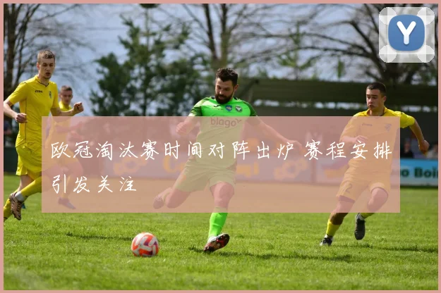欧冠淘汰赛时间对阵出炉 赛程安排引发关注