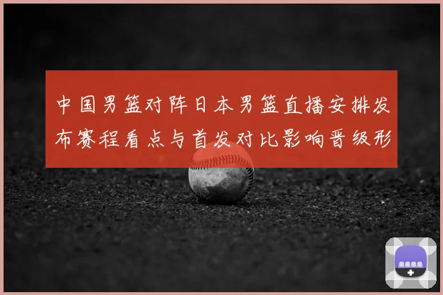 中国男篮对阵日本男篮直播安排发布赛程看点与首发对比影响晋级形势