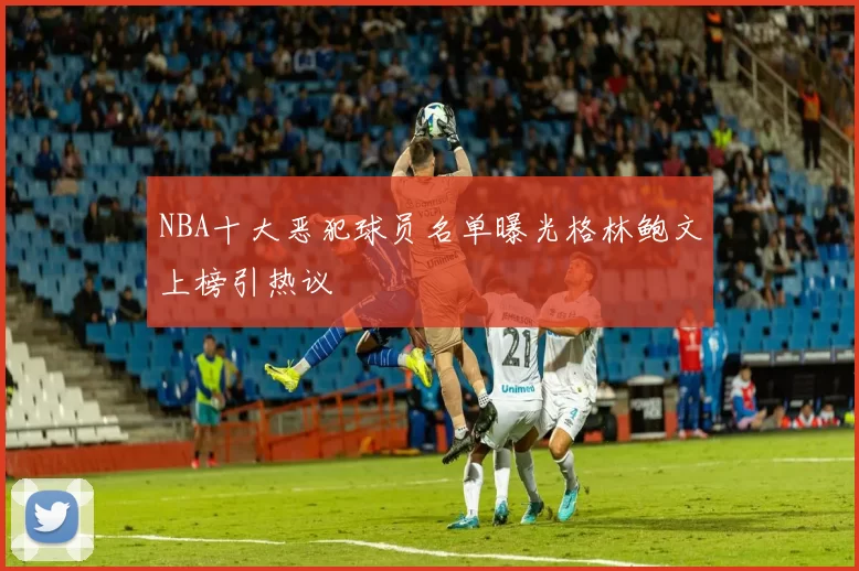 NBA十大恶犯球员名单曝光格林鲍文上榜引热议