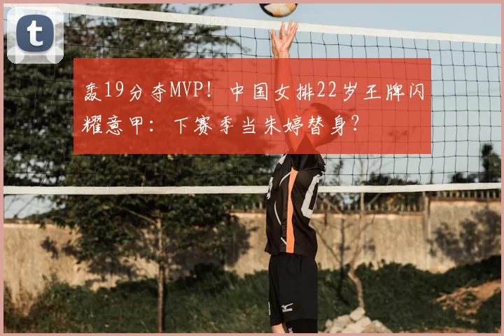 轰19分夺MVP！中国女排22岁王牌闪耀意甲：下赛季当朱婷替身？