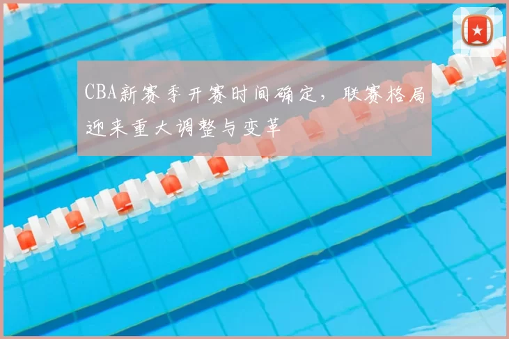 CBA新赛季开赛时间确定，联赛格局迎来重大调整与变革