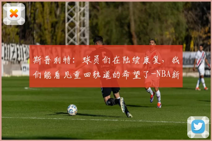 斯普利特：球员们在陆续康复，我们能看见重回轨道的希望了-NBA新闻