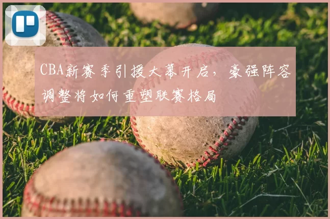 CBA新赛季引援大幕开启，豪强阵容调整将如何重塑联赛格局