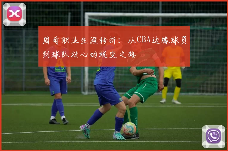 周奇职业生涯转折：从CBA边缘球员到球队核心的蜕变之路