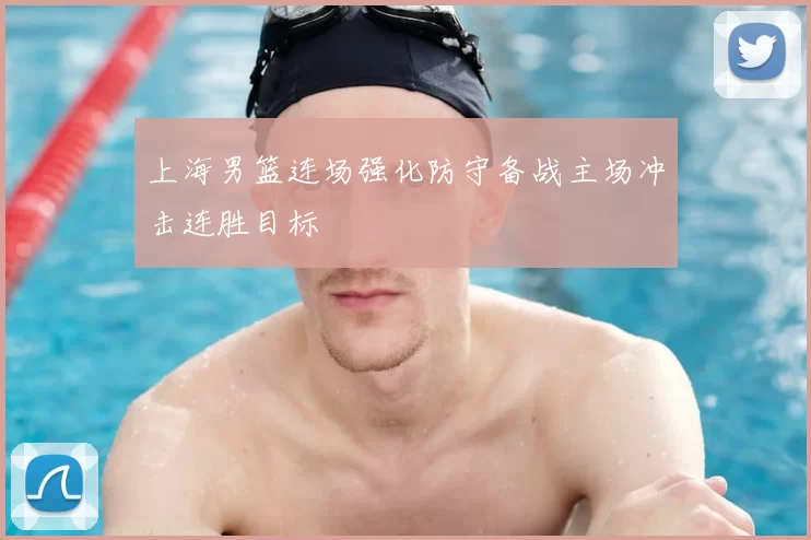 上海男篮连场强化防守备战主场冲击连胜目标