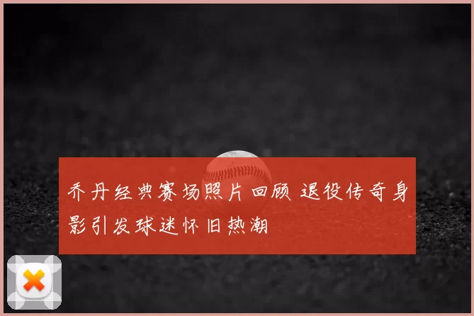 乔丹经典赛场照片回顾 退役传奇身影引发球迷怀旧热潮
