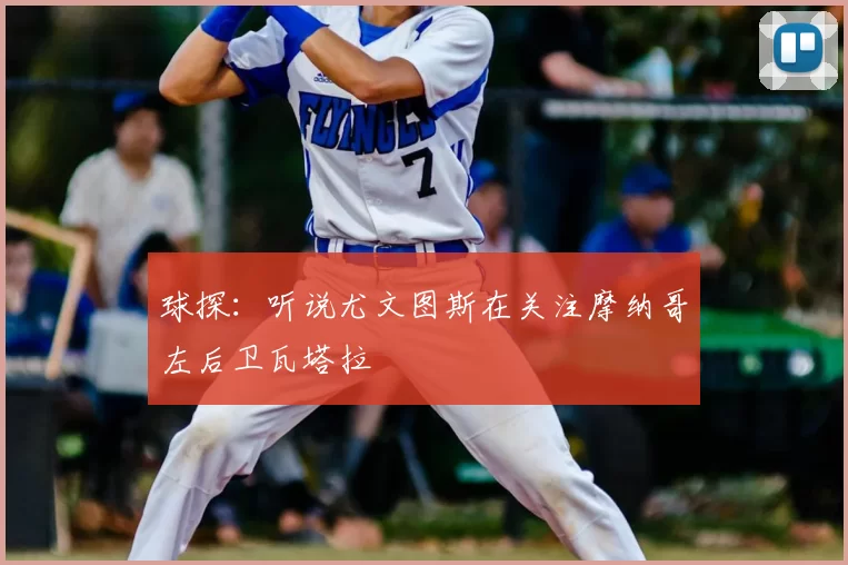 球探：听说尤文图斯在关注摩纳哥左后卫瓦塔拉