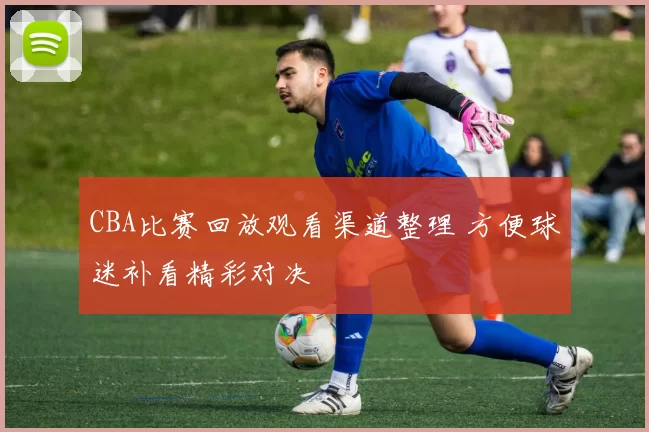 CBA比赛回放观看渠道整理 方便球迷补看精彩对决