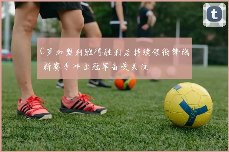 C罗加盟利雅得胜利后持续领衔锋线 新赛季冲击冠军备受关注