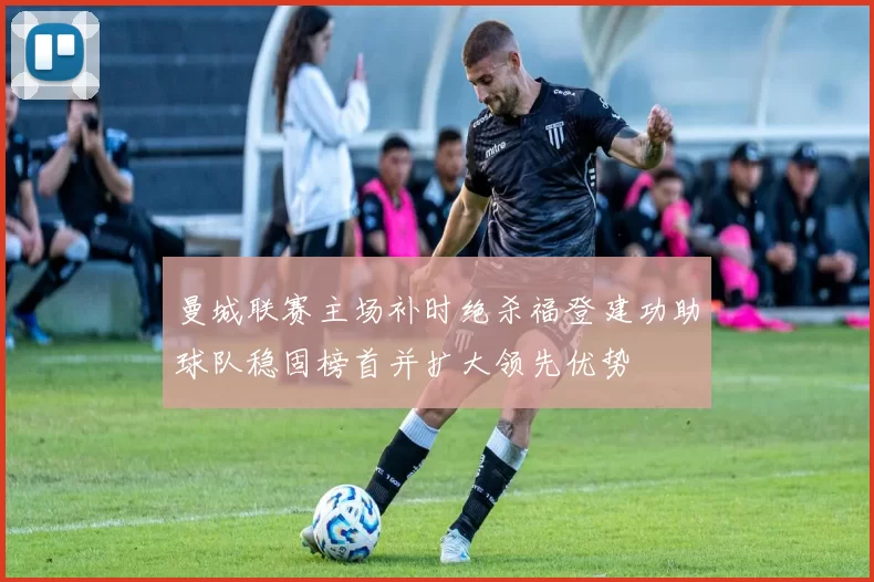 曼城联赛主场补时绝杀福登建功助球队稳固榜首并扩大领先优势