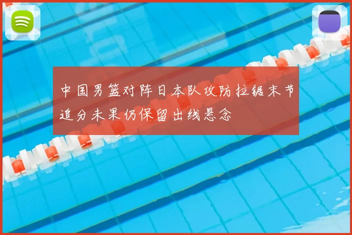 中国男篮对阵日本队攻防拉锯末节追分未果仍保留出线悬念