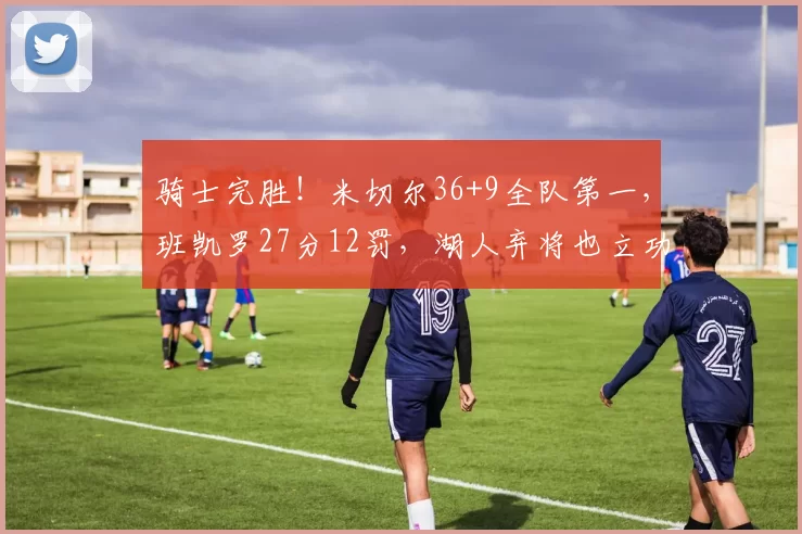 骑士完胜！米切尔36+9全队第一，班凯罗27分12罚，湖人弃将也立功