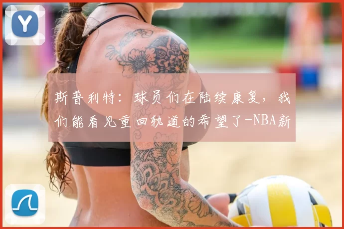 斯普利特：球员们在陆续康复，我们能看见重回轨道的希望了-NBA新闻