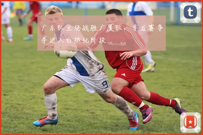 广东队主场战胜广厦队，季后赛争夺进入白热化阶段