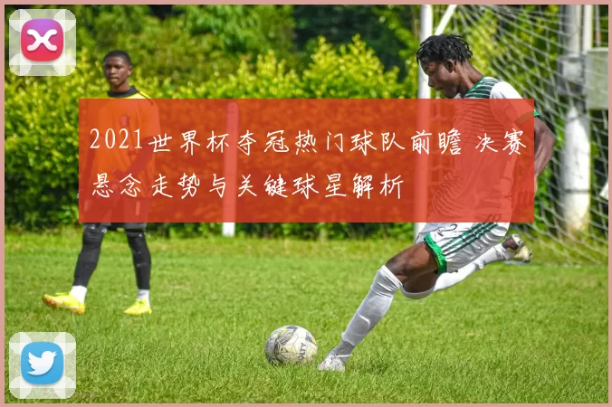 2021世界杯夺冠热门球队前瞻 决赛悬念走势与关键球星解析