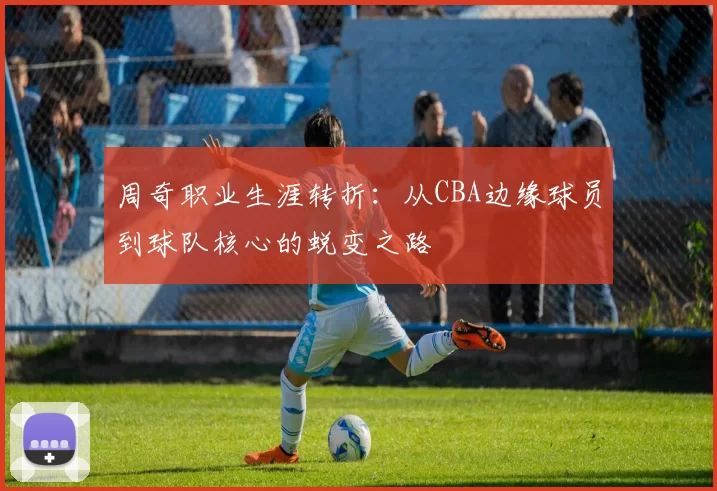 周奇职业生涯转折：从CBA边缘球员到球队核心的蜕变之路