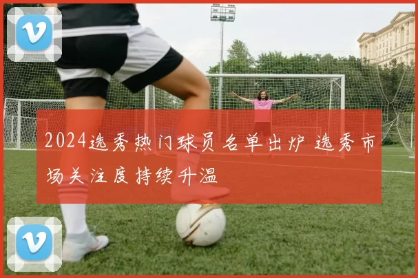 2024选秀热门球员名单出炉 选秀市场关注度持续升温