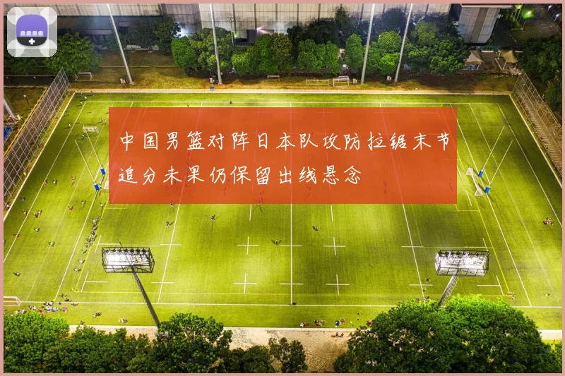 中国男篮对阵日本队攻防拉锯末节追分未果仍保留出线悬念