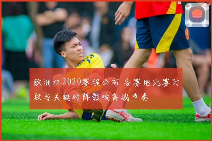 欧洲杯2020赛程公布 各赛地比赛时段与关键对阵影响备战节奏
