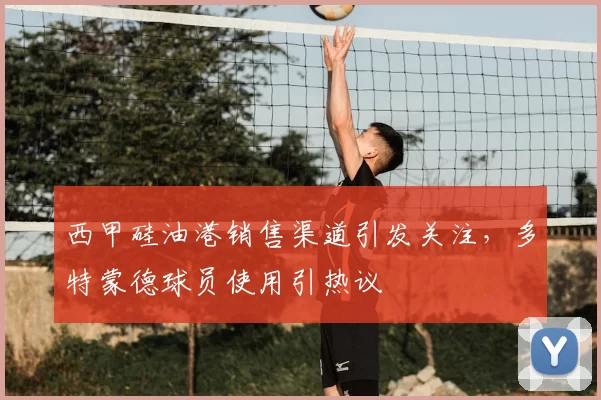 西甲硅油港销售渠道引发关注，多特蒙德球员使用引热议