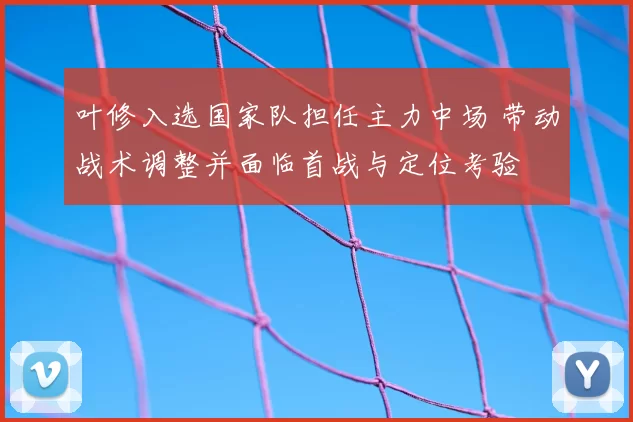 叶修入选国家队担任主力中场 带动战术调整并面临首战与定位考验