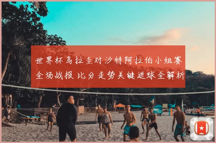 世界杯乌拉圭对沙特阿拉伯小组赛全场战报 比分走势关键进球全解析