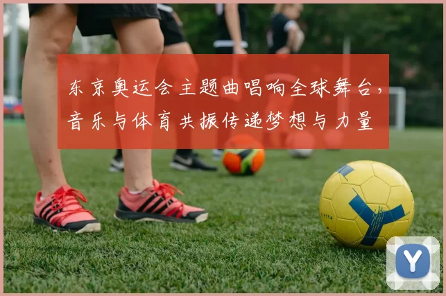 东京奥运会主题曲唱响全球舞台，音乐与体育共振传递梦想与力量