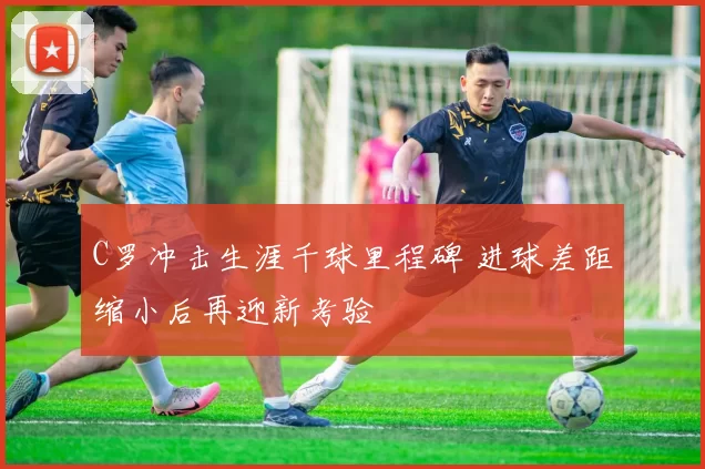 C罗冲击生涯千球里程碑 进球差距缩小后再迎新考验