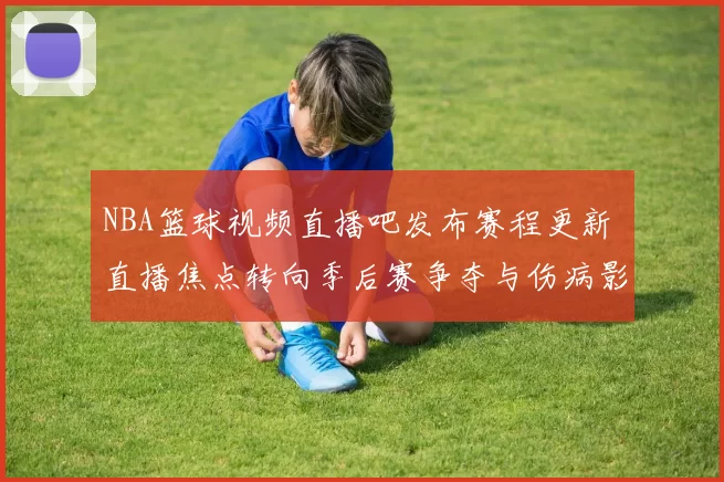 NBA篮球视频直播吧发布赛程更新 直播焦点转向季后赛争夺与伤病影响