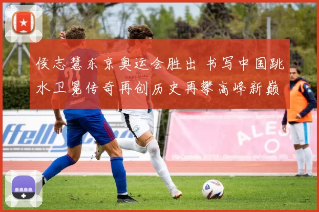 侯志慧东京奥运会胜出 书写中国跳水卫冕传奇再创历史再攀高峰新巅