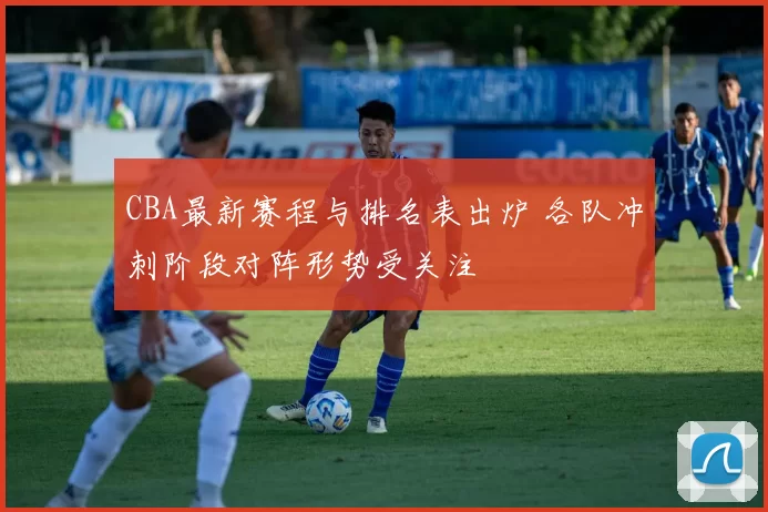 CBA最新赛程与排名表出炉 各队冲刺阶段对阵形势受关注