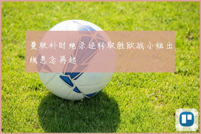 曼联补时绝杀逆转取胜欧战小组出线悬念再起