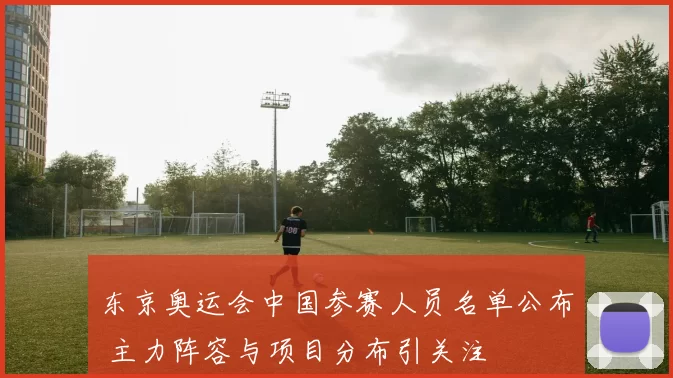 东京奥运会中国参赛人员名单公布 主力阵容与项目分布引关注