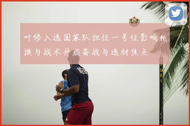 叶修入选国家队担任一号位影响轮换与战术并成备战与选材焦点