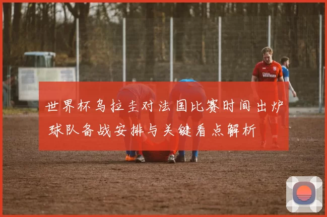 世界杯乌拉圭对法国比赛时间出炉 球队备战安排与关键看点解析
