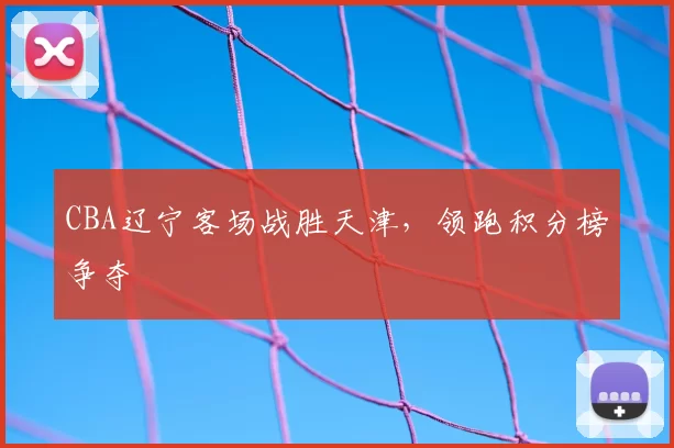 CBA辽宁客场战胜天津，领跑积分榜争夺