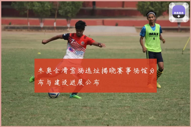冬奥会滑雪场选址揭晓赛事场馆分布与建设进展公布