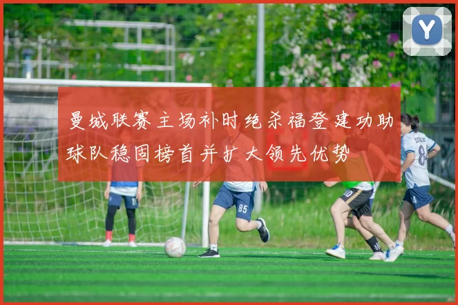 曼城联赛主场补时绝杀福登建功助球队稳固榜首并扩大领先优势