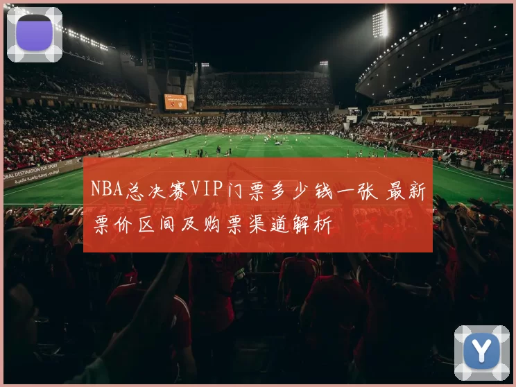 NBA总决赛VIP门票多少钱一张 最新票价区间及购票渠道解析