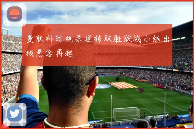 曼联补时绝杀逆转取胜欧战小组出线悬念再起