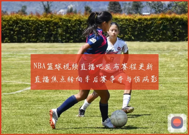 NBA篮球视频直播吧发布赛程更新 直播焦点转向季后赛争夺与伤病影响