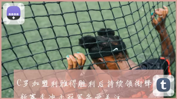 C罗加盟利雅得胜利后持续领衔锋线 新赛季冲击冠军备受关注