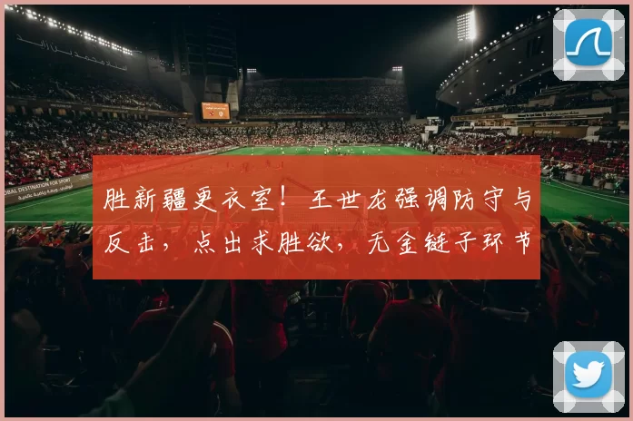 胜新疆更衣室！王世龙强调防守与反击，点出求胜欲，无金链子环节