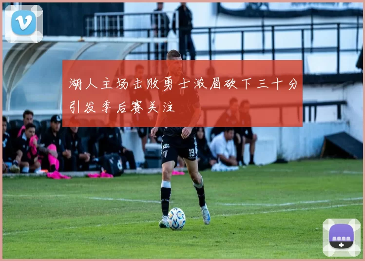 湖人主场击败勇士浓眉砍下三十分引发季后赛关注
