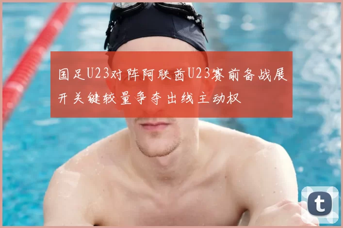 国足U23对阵阿联酋U23赛前备战展开关键较量争夺出线主动权