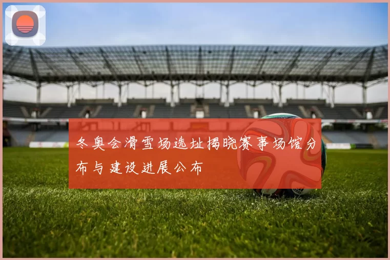 冬奥会滑雪场选址揭晓赛事场馆分布与建设进展公布